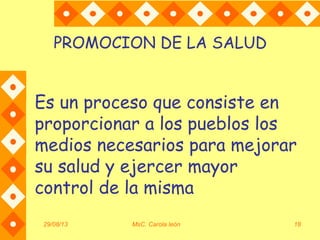29/08/13 MsC. Carola león 18
PROMOCION DE LA SALUD
Es un proceso que consiste en
proporcionar a los pueblos los
medios necesarios para mejorar
su salud y ejercer mayor
control de la misma
 