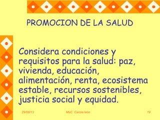 29/08/13 MsC. Carola león 19
PROMOCION DE LA SALUD
Considera condiciones y
requisitos para la salud: paz,
vivienda, educación,
alimentación, renta, ecosistema
estable, recursos sostenibles,
justicia social y equidad.
 