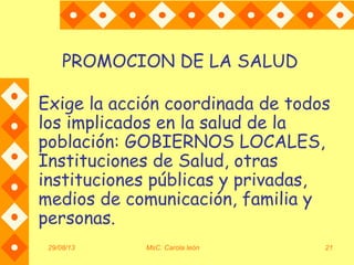 29/08/13 MsC. Carola león 21
PROMOCION DE LA SALUD
Exige la acción coordinada de todos
los implicados en la salud de la
población: GOBIERNOS LOCALES,
Instituciones de Salud, otras
instituciones públicas y privadas,
medios de comunicación, familia y
personas.
 