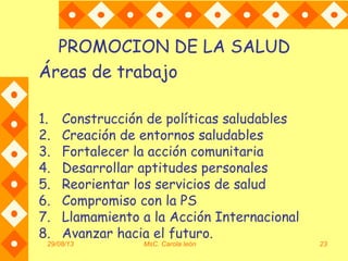 29/08/13 MsC. Carola león 23
PROMOCION DE LA SALUD
Áreas de trabajo
1. Construcción de políticas saludables
2. Creación de entornos saludables
3. Fortalecer la acción comunitaria
4. Desarrollar aptitudes personales
5. Reorientar los servicios de salud
6. Compromiso con la PS
7. Llamamiento a la Acción Internacional
8. Avanzar hacia el futuro.
 
