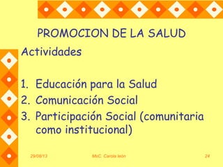 29/08/13 MsC. Carola león 24
PROMOCION DE LA SALUD
Actividades
1. Educación para la Salud
2. Comunicación Social
3. Participación Social (comunitaria
como institucional)
 