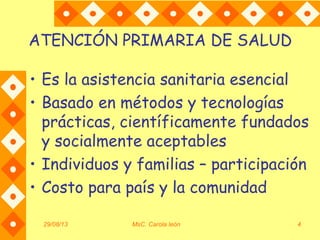 29/08/13 MsC. Carola león 4
ATENCIÓN PRIMARIA DE SALUD
• Es la asistencia sanitaria esencial
• Basado en métodos y tecnologías
prácticas, científicamente fundados
y socialmente aceptables
• Individuos y familias – participación
• Costo para país y la comunidad
 