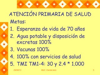 29/08/13 MsC. Carola león 5
ATENCIÓN PRIMARIA DE SALUD
Metas:
1. Esperanza de vida de 70 años
2. Agua potable y disposición de
excretas 100%
3. Vacunas 100%
4. 100% con servicios de salud
5. TMI TM1-4: 30 y 2.4 * 1.000
 