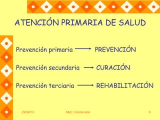 29/08/13 MsC. Carola león 6
ATENCIÓN PRIMARIA DE SALUD
Prevención primaria PREVENCIÓN
Prevención secundaria CURACIÓN
Prevención terciaria REHABILITACIÓN
 