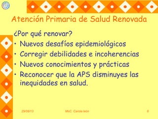 Atención Primaria de Salud Renovada
¿Por qué renovar?
• Nuevos desafíos epidemiológicos
• Corregir debilidades e incoherencias
• Nuevos conocimientos y prácticas
• Reconocer que la APS disminuyes las
inequidades en salud.
29/08/13 MsC. Carola león 8
 