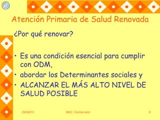 Atención Primaria de Salud Renovada
¿Por qué renovar?
• Es una condición esencial para cumplir
con ODM,
• abordar los Determinantes sociales y
• ALCANZAR EL MÁS ALTO NIVEL DE
SALUD POSIBLE
29/08/13 MsC. Carola león 9
 