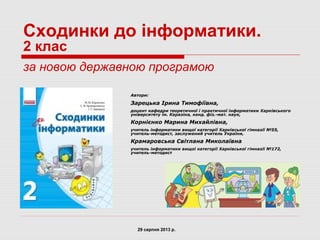 Сходинки до інформатики.
2 клас
за новою державною програмою
Автори:
Зарецька Ірина Тимофіївна,
доцент кафедри теоретичної і практичної інформатики Харківського
університету ім. Каразіна, канд. фіз.-мат. наук,
Корнієнко Марина Михайлівна,
учитель інформатики вищої категорії Харківської гімназії №55,
учитель-методист, заслужений учитель України,
Крамаровська Світлана Миколаївна
учитель інформатики вищої категорії Харківської гімназії №172,
учитель-методист
29 серпня 2013 р.
 