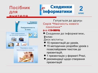 2клас
Посібник
для
вчителя
:Диск містить
15 презентацій до уроків,
15 методичних розробок уроків з
позаслайдовим текстом до
презентацій,
1 презентацію у форматі Prezi,
рекомендації щодо створення
презентацій
:Готується до друку
“Серія Наочність нового
”покоління
(на CD-ROM)
 .Сходинки до інформатики
2 клас
 