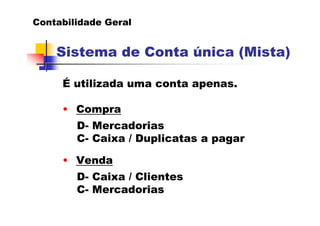Contabilidade Geral
Sistema de Conta única (Mista)
É utilizada uma conta apenas.
• Compra
D- Mercadorias
C- Caixa / Duplicatas a pagar
• Venda
D- Caixa / Clientes
C- Mercadorias
 