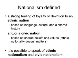 Nationalism defined
• a strong feeling of loyalty or devotion to an
ethnic nation
– based on language, culture, and a shared
history
and/or a civic nation
– based on shared beliefs and values (ethnic
nationality doesn’t matter)
• It is possible to speak of ethnic
nationalism and civic nationalism
 