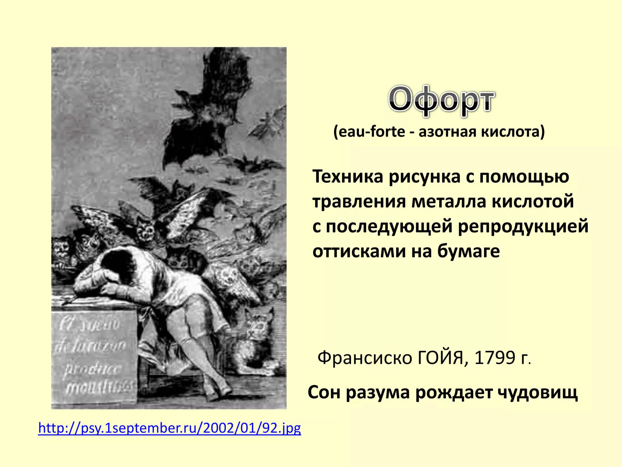http://psy.1september.ru/2002/01/92.jpg
Франсиско ГОЙЯ, 1799 г.
Сон разума рождает чудовищ
(eau-forte - азотная кислота)
Техника рисунка с помощью
травления металла кислотой
с последующей репродукцией
оттисками на бумаге
 