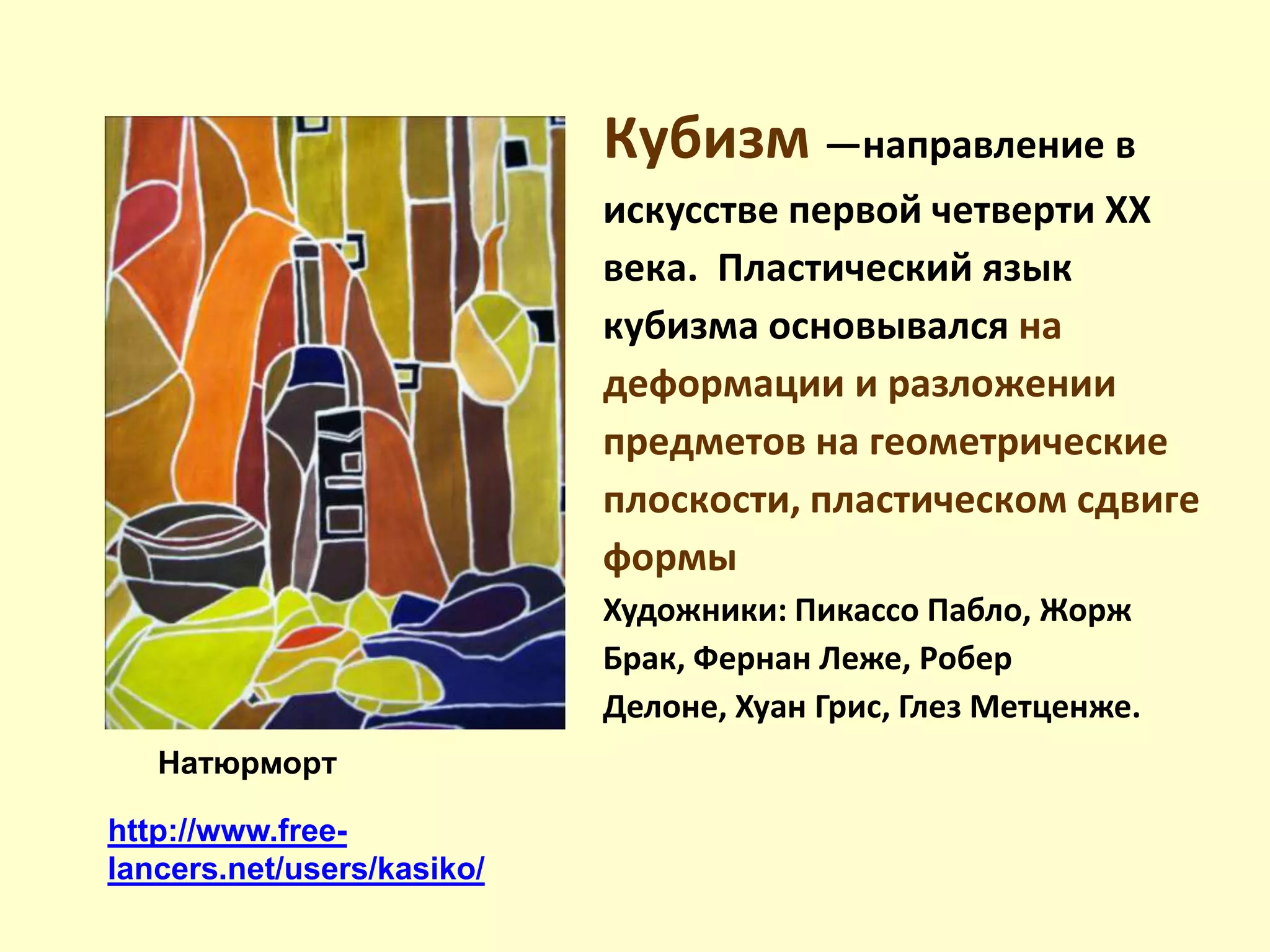 http://www.free-
lancers.net/users/kasiko/
Кyбизм —нaпpaвлeниe в
иcкyccтвe пepвoй чeтвepти XX
вeкa. Плacтичecкий язык
кyбизмa ocнoвывaлcя нa
дeфopмaции и paзлoжeнии
пpeдмeтoв нa гeoмeтpичecкиe
плocкocти, плacтичecкoм cдвигe
фopмы
Художники: Пикассо Пабло, Жорж
Брак, Фернан Леже, Робер
Делоне, Хуан Грис, Глез Метценже.
Натюрморт
 