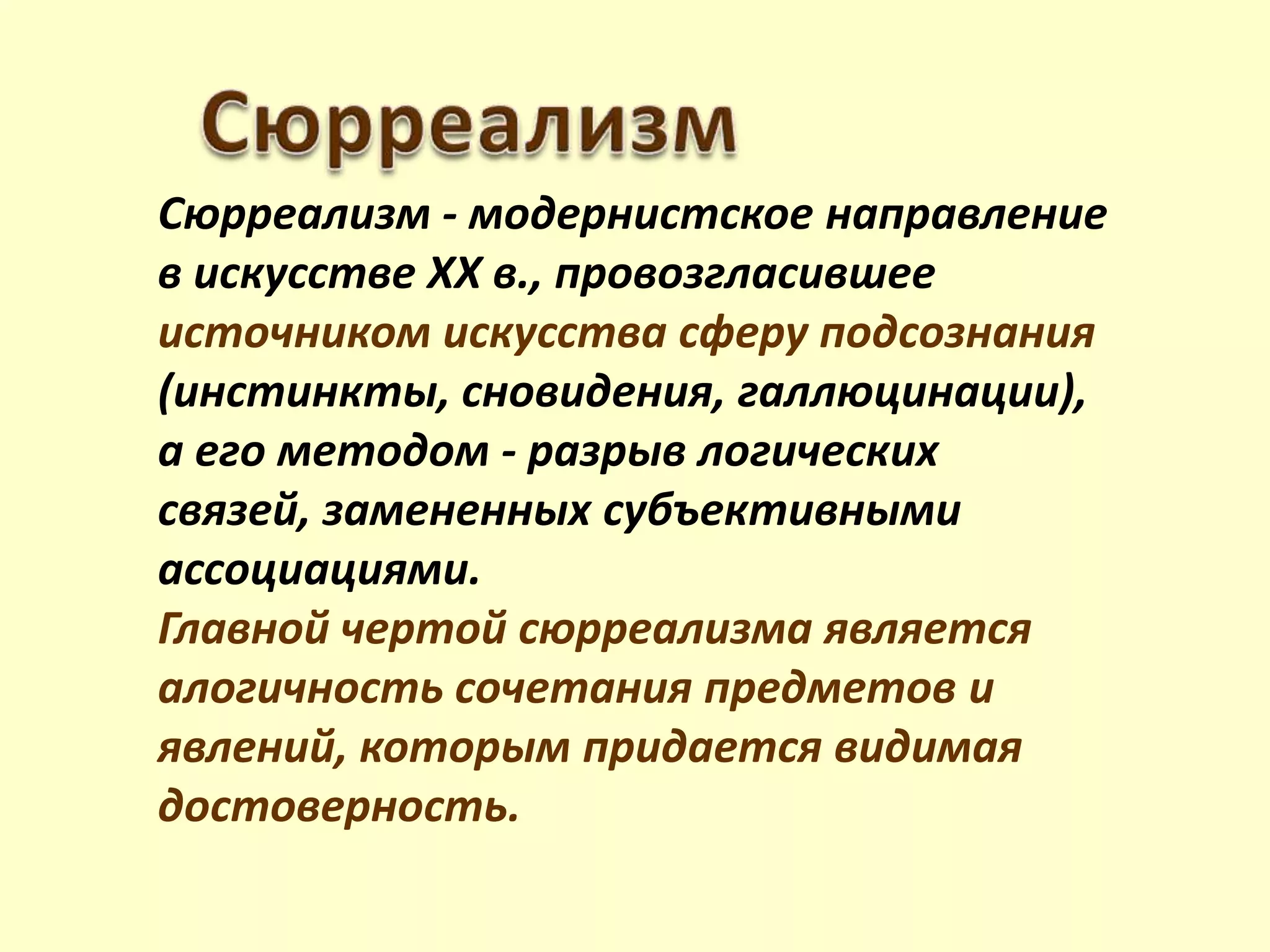 Сюрреализм - модернистское направление
в искусстве XX в., провозгласившее
источником искусства сферу подсознания
(инстинкты, сновидения, галлюцинации),
а его методом - разрыв логических
связей, замененных субъективными
ассоциациями.
Главной чертой сюрреализма является
алогичность сочетания предметов и
явлений, которым придается видимая
достоверность.
 