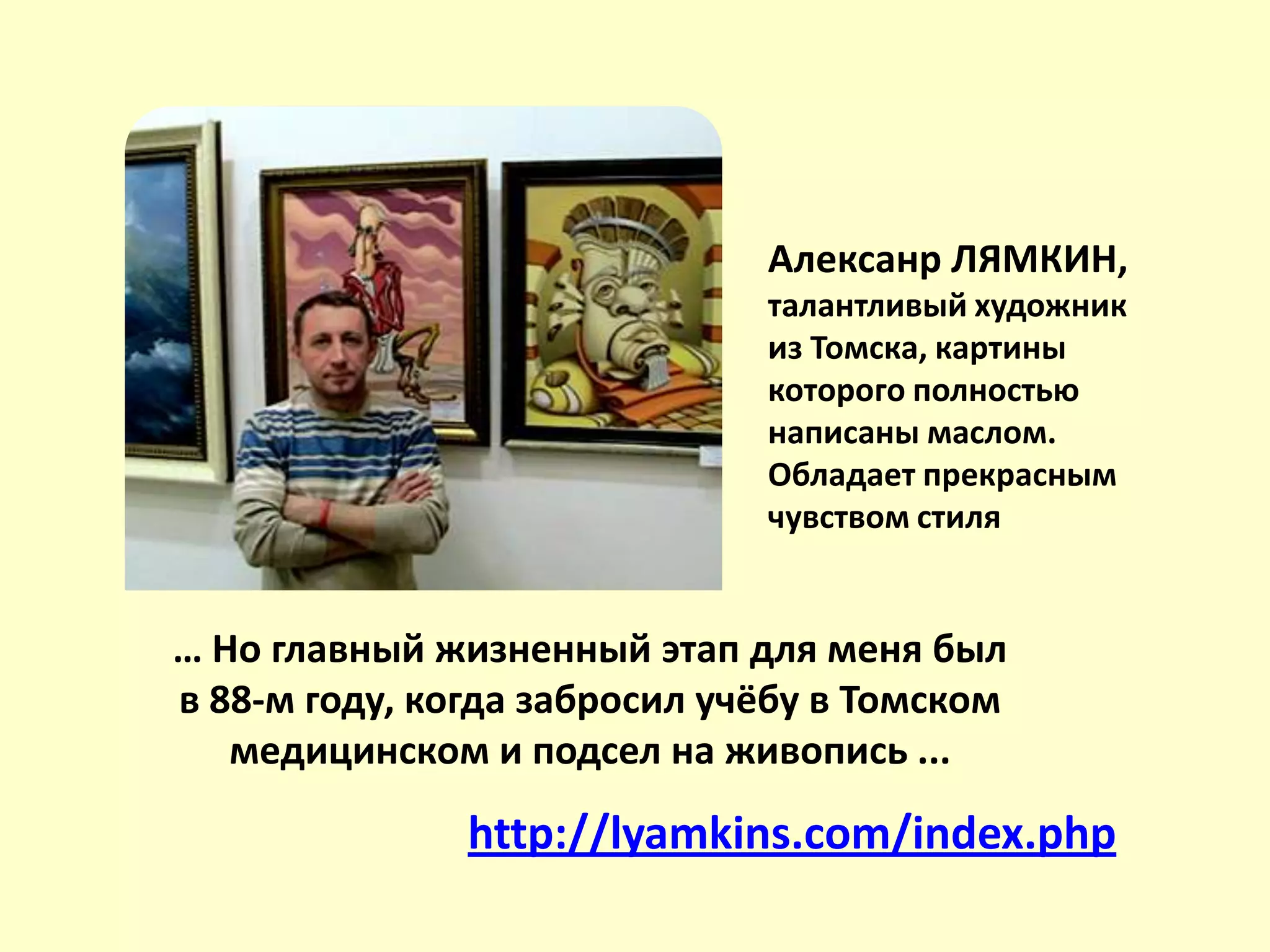 Алексанр ЛЯМКИН,
талантливый художник
из Томска, картины
которого полностью
написаны маслом.
Обладает прекрасным
чувством стиля
http://lyamkins.com/index.php
… Но главный жизненный этап для меня был
в 88-м году, когда забросил учёбу в Томском
медицинском и подсел на живопись ...
 