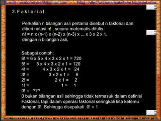 *PEMBELAJARAN MATEMATIKA KLS XI IPS SMA NEGERI 1 KOTABUMI BY WIDI ASMORO TAHUN 2013
E-mail : asmoronyaarif@gmail.com Blog : http://wd-smansakobum.blogspot.com
2. F a k t o r i a l
Perkalian n bilangan asli pertama disebut n faktorial dan
diberi notasi n! , secara matematis ditulis :
n! = n x (n-1) x (n-2) x (n-3) x ... x 3 x 2 x 1,
dengan n bilangan asli.
Sebagai contoh:
6! = 6 x 5 x 4 x 3 x 2 x 1 = 720
5! = 5 x 4 x 3 x 2 x 1 = 120
4! = 4 x 3 x 2 x 1 = 24
3! = 3 x 2 x 1 = 6
2! = 2 x 1 = 2
1! = 1 = 1
0! = ???
0 bukan bilangan asli sehingga tidak termasuk dalam definisi
Faktorial, tapi dalam operasi faktorial seringkali kita ketemu
dengan 0!. Sehingga disepakati 0! = 1
 