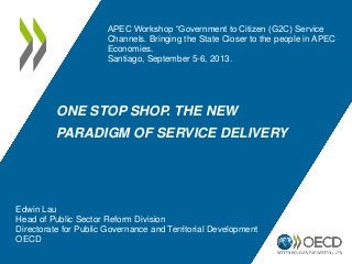 ONE STOP SHOP. THE NEW
PARADIGM OF SERVICE DELIVERY
Edwin Lau
Head of Public Sector Reform Division
Directorate for Public Governance and Territorial Development
OECD
APEC Workshop “Government to Citizen (G2C) Service
Channels. Bringing the State Closer to the people in APEC
Economies.
Santiago, September 5-6, 2013.
 