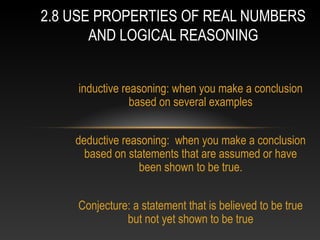 inductive reasoning: when you make a conclusion
based on several examples
deductive reasoning: when you make a conclusion
based on statements that are assumed or have
been shown to be true.
Conjecture: a statement that is believed to be true
but not yet shown to be true
2.8 USE PROPERTIES OF REAL NUMBERS
AND LOGICAL REASONING
 