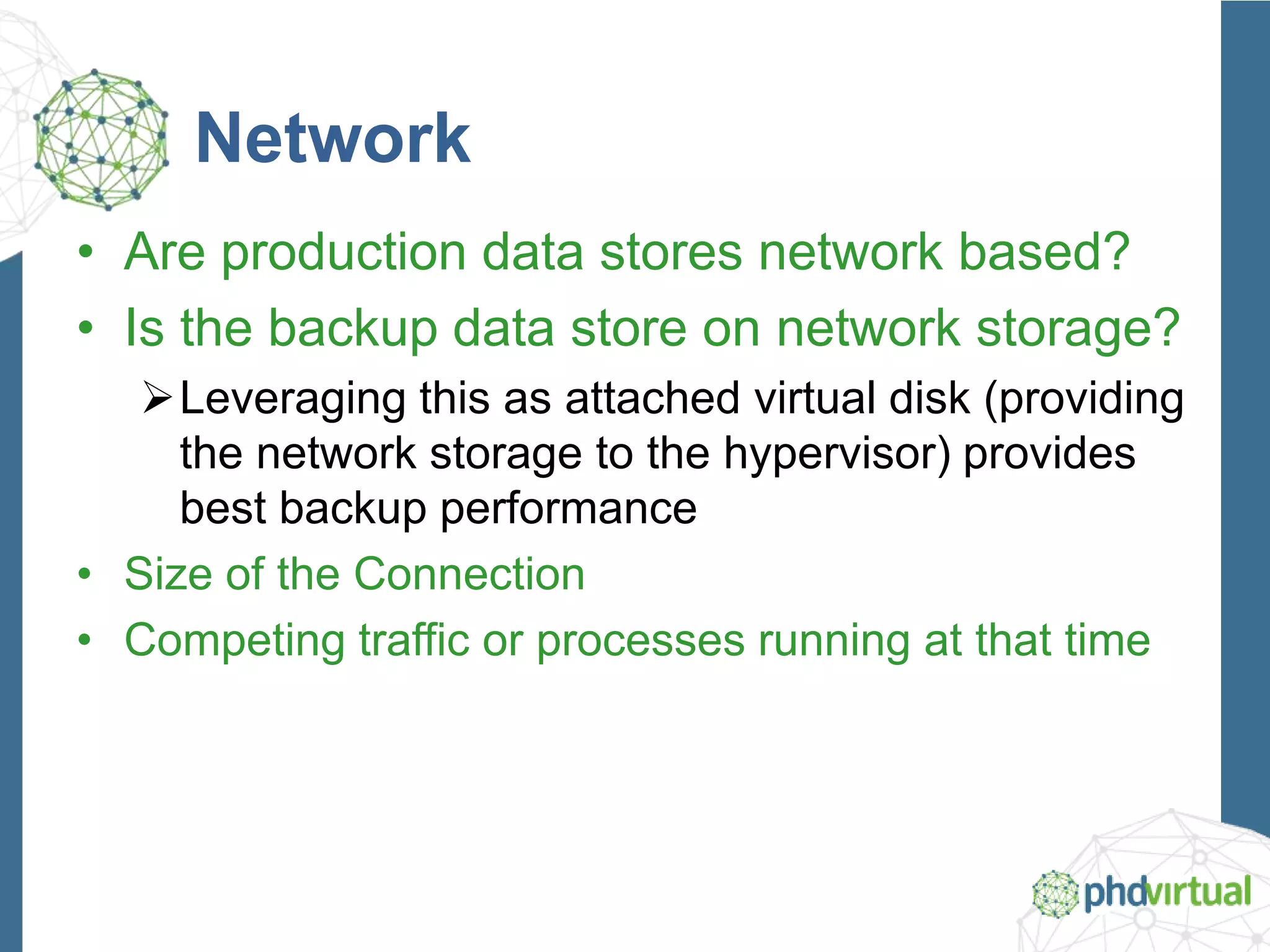 Network
• Are production data stores network based?
• Is the backup data store on network storage?
Leveraging this as attached virtual disk (providing
the network storage to the hypervisor) provides
best backup performance
• Size of the Connection
• Competing traffic or processes running at that time
 