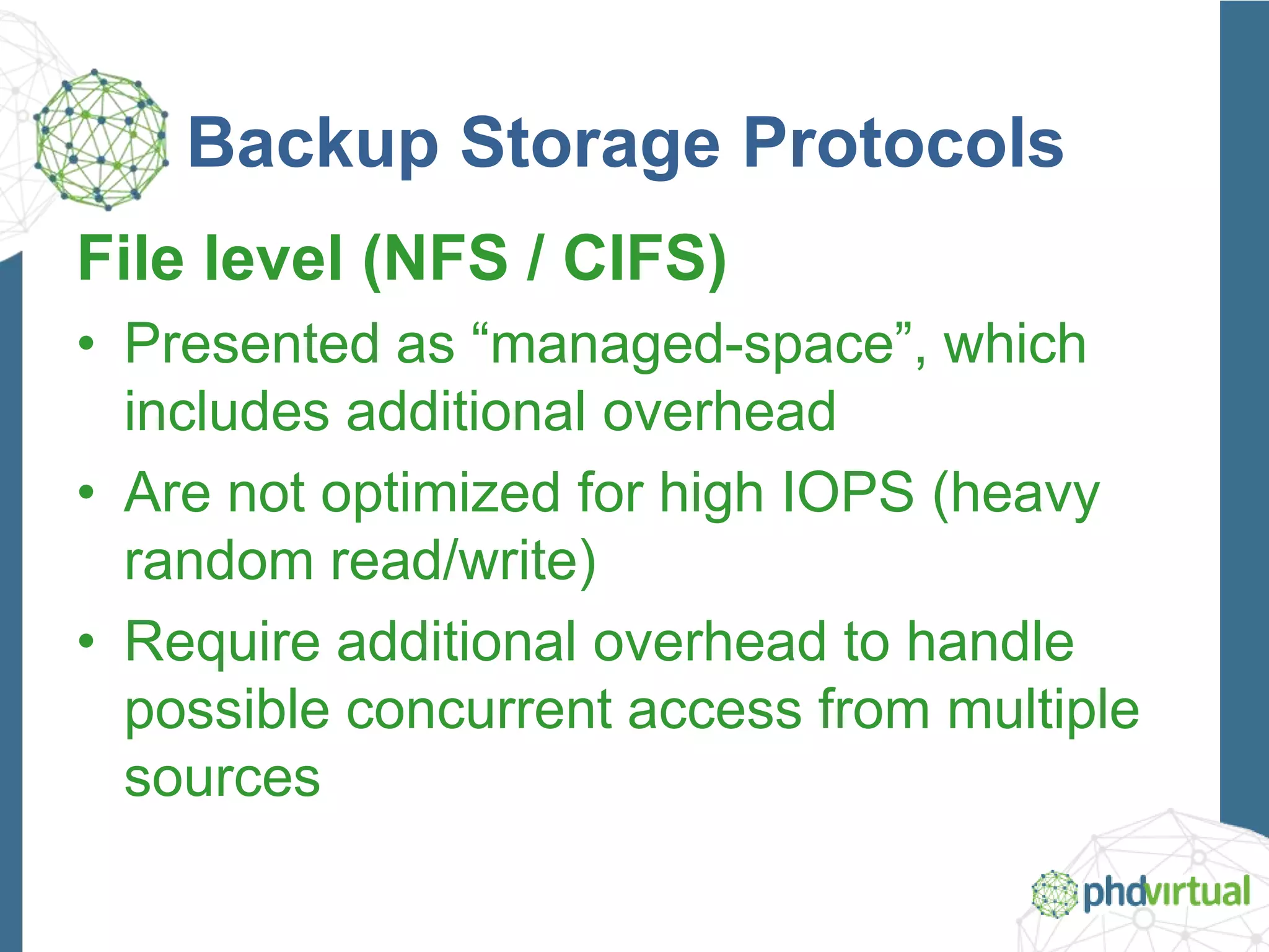 Backup Storage Protocols
File level (NFS / CIFS)
• Presented as “managed-space”, which
includes additional overhead
• Are not optimized for high IOPS (heavy
random read/write)
• Require additional overhead to handle
possible concurrent access from multiple
sources
 
