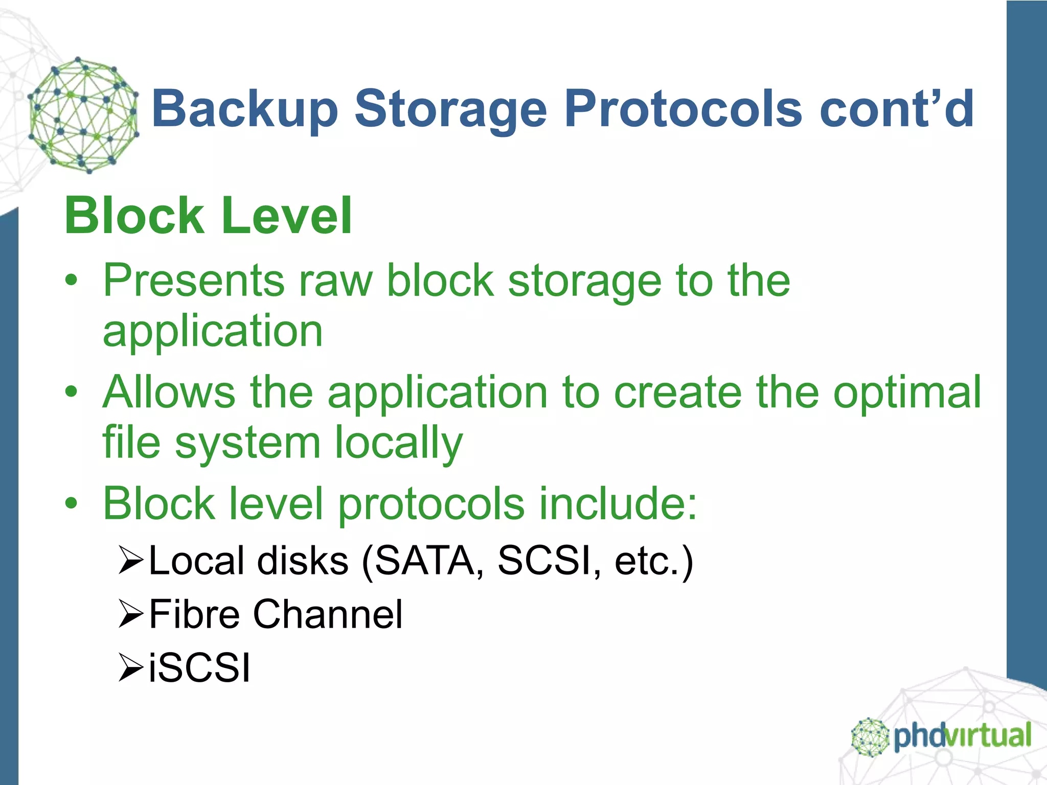Backup Storage Protocols cont’d
Block Level
• Presents raw block storage to the
application
• Allows the application to create the optimal
file system locally
• Block level protocols include:
Local disks (SATA, SCSI, etc.)
Fibre Channel
iSCSI
 