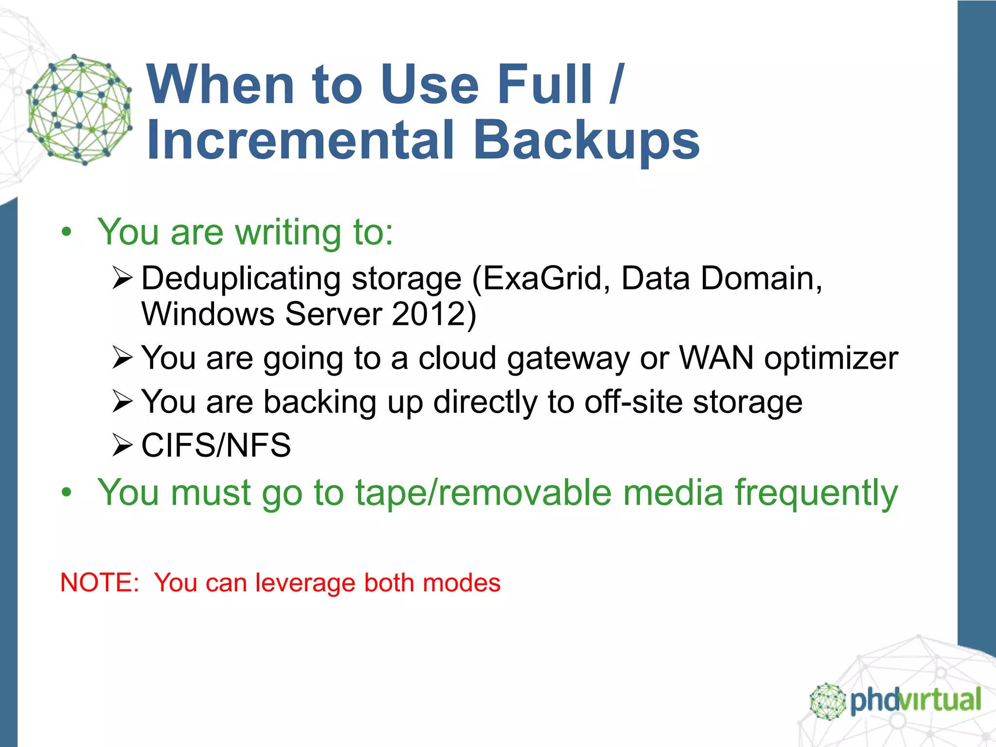 When to Use Full /
Incremental Backups
• You are writing to:
Deduplicating storage (ExaGrid, Data Domain,
Windows Server 2012)
You are going to a cloud gateway or WAN optimizer
You are backing up directly to off-site storage
CIFS/NFS
• You must go to tape/removable media frequently
NOTE: You can leverage both modes
 
