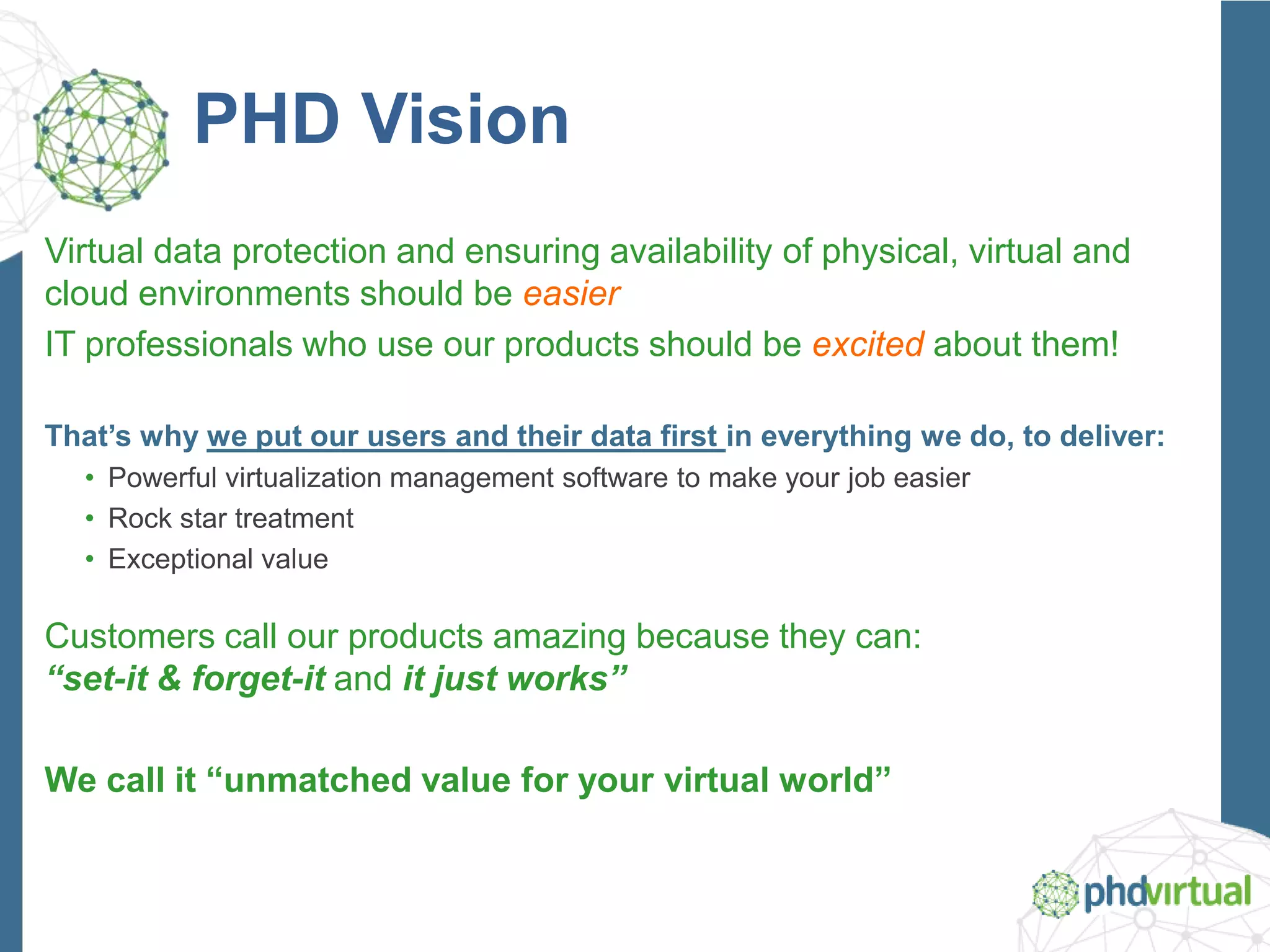 PHD Vision
Virtual data protection and ensuring availability of physical, virtual and
cloud environments should be easier
IT professionals who use our products should be excited about them!
That’s why we put our users and their data first in everything we do, to deliver:
• Powerful virtualization management software to make your job easier
• Rock star treatment
• Exceptional value
Customers call our products amazing because they can:
“set-it & forget-it and it just works”
We call it “unmatched value for your virtual world”
 