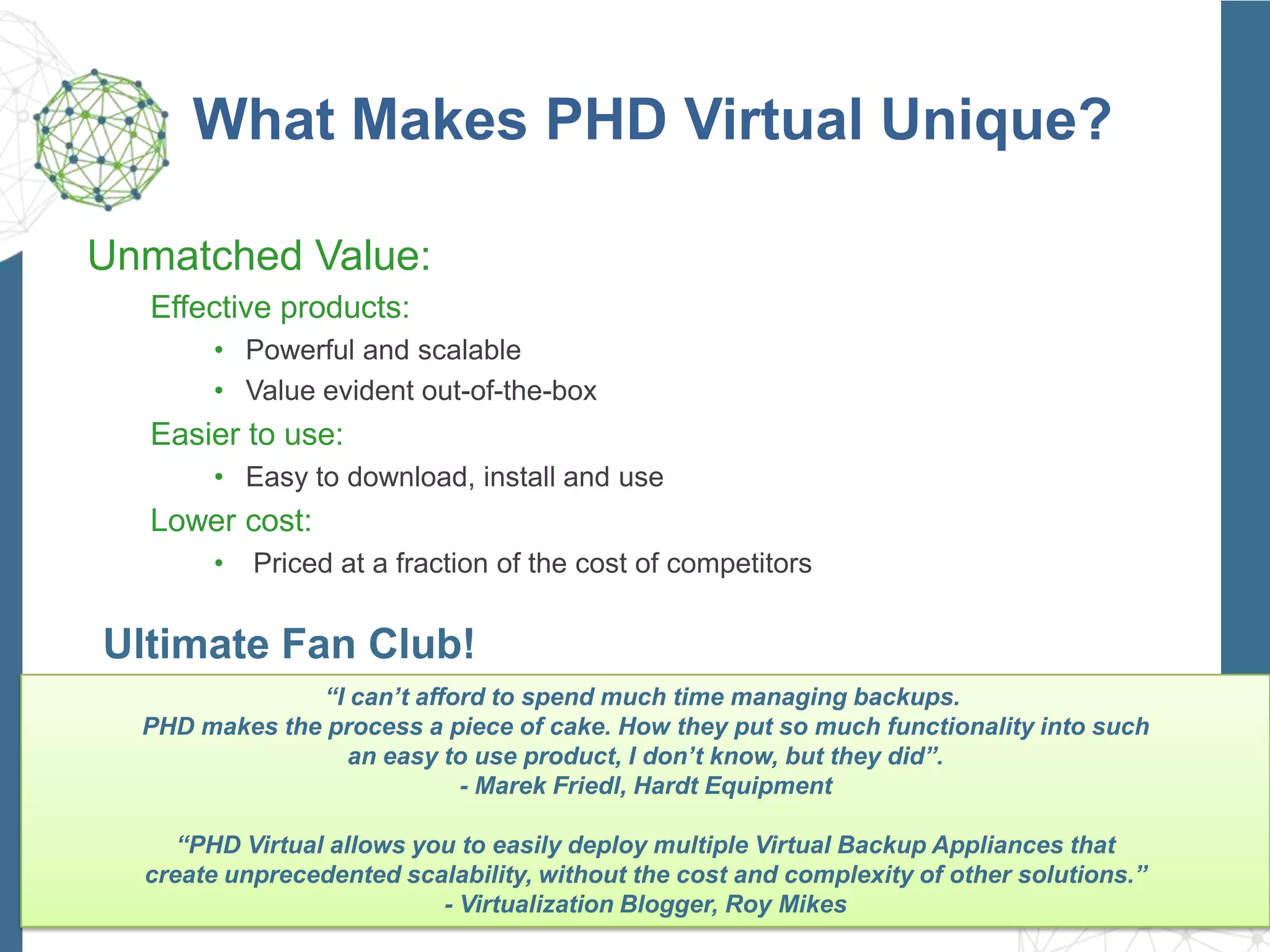 What Makes PHD Virtual Unique?
Unmatched Value:
Effective products:
• Powerful and scalable
• Value evident out-of-the-box
Easier to use:
• Easy to download, install and use
Lower cost:
• Priced at a fraction of the cost of competitors
Ultimate Fan Club!
“I can’t afford to spend much time managing backups.
PHD makes the process a piece of cake. How they put so much functionality into such
an easy to use product, I don’t know, but they did”.
- Marek Friedl, Hardt Equipment
“PHD Virtual allows you to easily deploy multiple Virtual Backup Appliances that
create unprecedented scalability, without the cost and complexity of other solutions.”
- Virtualization Blogger, Roy Mikes
 
