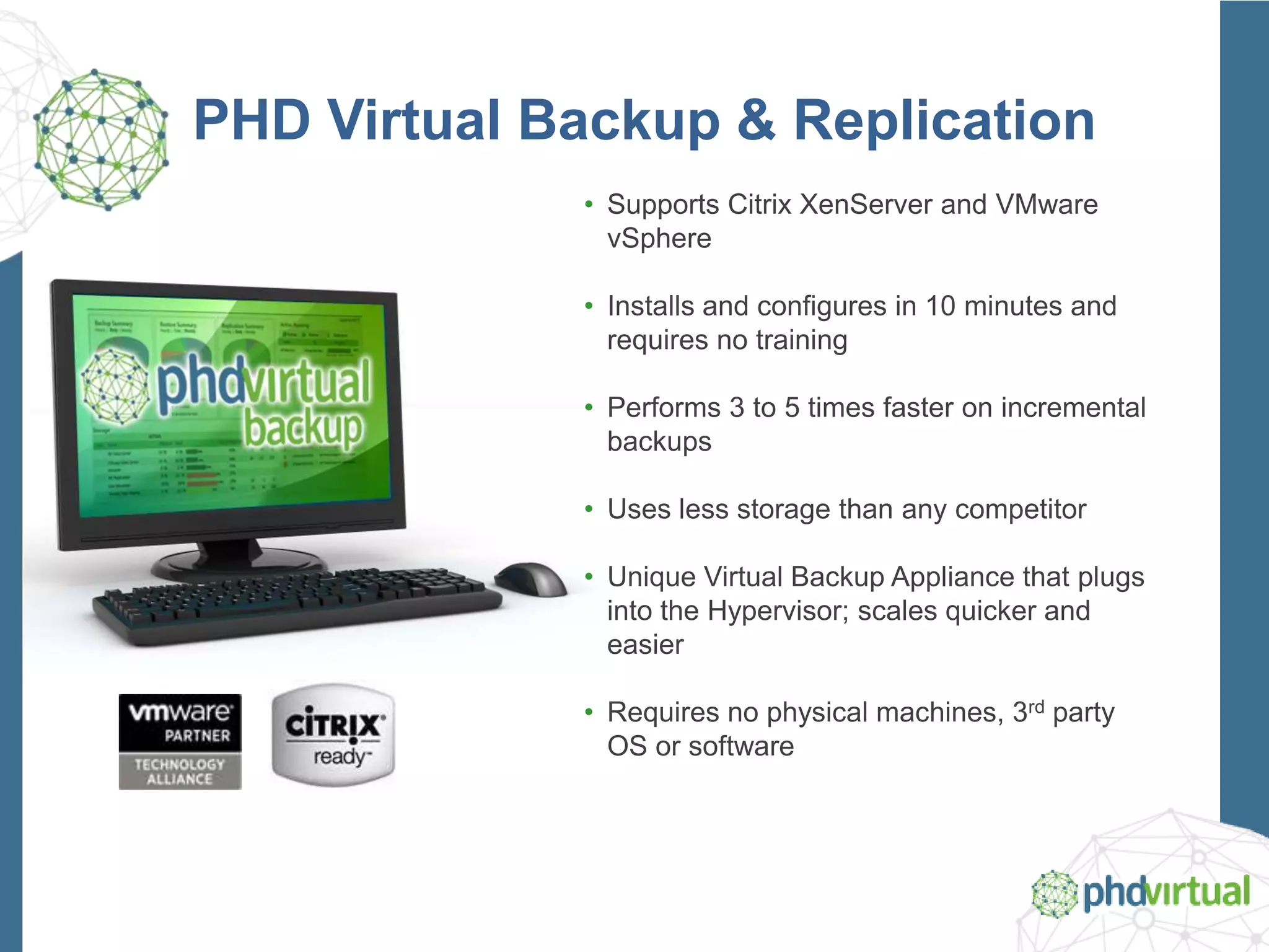 PHD Virtual Backup & Replication
• Supports Citrix XenServer and VMware
vSphere
• Installs and configures in 10 minutes and
requires no training
• Performs 3 to 5 times faster on incremental
backups
• Uses less storage than any competitor
• Unique Virtual Backup Appliance that plugs
into the Hypervisor; scales quicker and
easier
• Requires no physical machines, 3rd party
OS or software
 