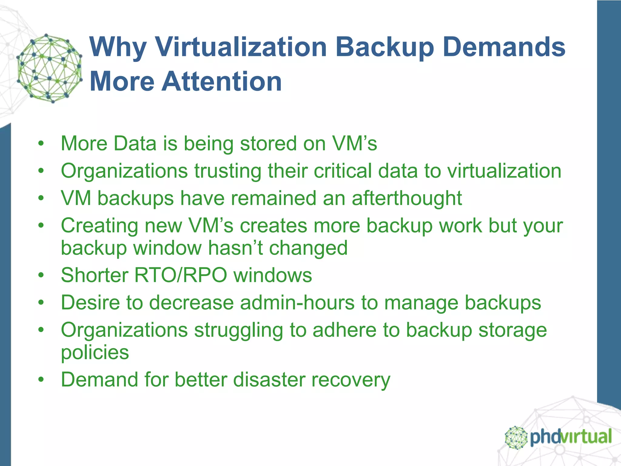 Why Virtualization Backup Demands
More Attention
• More Data is being stored on VM’s
• Organizations trusting their critical data to virtualization
• VM backups have remained an afterthought
• Creating new VM’s creates more backup work but your
backup window hasn’t changed
• Shorter RTO/RPO windows
• Desire to decrease admin-hours to manage backups
• Organizations struggling to adhere to backup storage
policies
• Demand for better disaster recovery
 