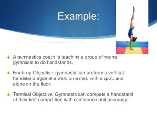 Example:
S A gymnastics coach is teaching a group of young
gymnasts to do handstands.
S Enabling Objective: gymnasts can p...