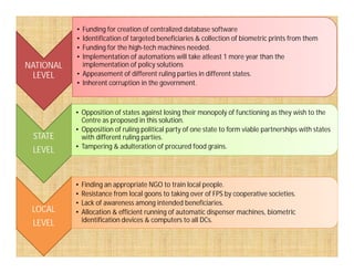 NATIONAL
LEVEL
• Funding for creation of centralized database software
• Identification of targeted beneficiaries & collection of biometric prints from them
• Funding for the high-tech machines needed.
• Implementation of automations will take atleast 1 more year than the
implementation of policy solutions
• Appeasement of different ruling parties in different states.
• Inherent corruption in the government.
STATE
• Opposition of states against losing their monopoly of functioning as they wish to the
Centre as proposed in this solution.
• Opposition of ruling political party of one state to form viable partnerships with states
with different ruling parties.STATE
LEVEL
with different ruling parties.
• Tampering & adulteration of procured food grains.
LOCAL
LEVEL
• Finding an appropriate NGO to train local people.
• Resistance from local goons to taking over of FPS by cooperative societies.
• Lack of awareness among intended beneficiaries.
• Allocation & efficient running of automatic dispenser machines, biometric
identification devices & computers to all DCs.
 