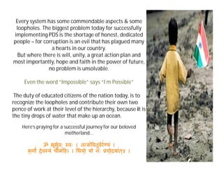 Every system has some commendable aspects & some
loopholes. The biggest problem today for successfully
implementing PDS is the shortage of honest, dedicated
people – for corruption is an evil that has plagued many
a hearts in our country.
But where there is will, unity, a great action plan and
most importantly, hope and faith in the power of future,
no problem is unsolvable.
Even the word “Impossible” says “I m Possible”
The duty of educated citizens of the nation today, is to
recognize the loopholes and contribute their own two
pence of work at their level of the hierarchy, because it is
the tiny drops of water that make up an ocean.
Here’s praying for a successful journey for our beloved
motherland…
ॐ भूभुवः॒ वः । त स॑िवतुवरे॑ यं ।
भ॒ग ॑ दे॒व य॑ धीम ह। । धयो॒ यो नः॑ चो॒दया॑त ्॥ ।
 