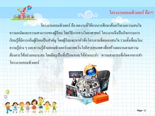 Page 2
โครงงานคอมพิวเตอร์ คือ??
โครงงานคอมพิวเตอร์ คือ ผลงานที่ได้จากการศึกษาค้นคว้าตามความสนใจ
ความถนัดและความสามารถของผู้เรียน โดยวิธีการทางวิทยาศาสตร์ โครงงานจึงเป็นกิจกรรมการ
เรียนรู้ที่มีการเน้นผู้เรียนเป็นสาคัญ โดยผู้เรียนจะหาหัวข้อโครงงานที่ตนเองสนใจ รวมทั้งเชื่อมโยง
ความรู้ต่าง ๆ และความรู้ด้านคอมพิวเตอร์และเทคโนโลยีสารสนเทศ เพื่อสร้างผลงานตามความ
ต้องการได้อย่างเหมาะสม โดยมีครูเป็นที่ปรึกษาและให้คาแนะนา ความสามารถที่เกิดจากการทา
โครงงานคอมพิวเตอร์
 