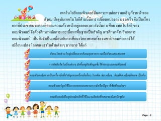 Page 3
เทคโนโลยีคอมพิวเตอร์มีผลกระทบต่อความเจริญก้าวหน้าของ
สังคม ปัจจุบันเทคโนโลยีด้านนี้มีการ เปลี่ยนแปลงอย่างรวดเร็ว จึงเป็นเรื่อง
ยากที่ประชาชนจะคอยติดตามความก้าวหน้าอยู่ตลอดเวลา ดังนั้นการศึกษาเทคโนโลยี ของ
คอมพิวเตอร์ จึงต้องศึกษาหลักการและเนื้อหาพื้นฐานเป็นสาคัญ การศึกษาด้านวิทยาการ
คอมพิวเตอร์ เป็นสิ่งจาเป็นเสมือนกับการศึกษาวิทยาศาสตร์ธรรมชาติ คอมพิวเตอร์ได้
เปลี่ยนแปลง โลกของเราในด้านต่างๆ มากมาย ได้แก่
การตัดสินใจในเรื่องต่างๆ มักขึ้นอยู่กับข้อมูลซึ่งได้จากระบบคอมพิวเตอร์
คอมพิวเตอร์กลายเป็นเครื่องมือที่สาคัญแทนเครื่องมืออื่นๆ ในอดีต เช่น เครื่อง พิมพ์ดีด เครื่องคิดเลข เป็นต้น
คอมพิวเตอร์ถูกใช้ในการออกแบบสถานการณ์หรือปัญหาที่ซับซ้อนต่างๆ
คอมพิวเตอร์เป็นอุปกรณ์หลักที่ใช้ในงานติดต่อสื่อสารของโลกปัจจุบัน
สังคมโดยส่วนใหญ่เปลี่ยนจากสังคมอุตสาหกรรมเป็นสังคมสารสนเทศ
 