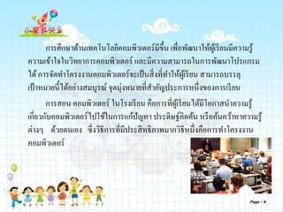 การศึกษาด้านเทคโนโลยีคอมพิวเตอร์มีขึ้น เพื่อพัฒนาให้ผู้เรียนมีความรู้
ความเข้าใจในวิทยาการคอมพิวเตอร์ และมีความสามารถในการพัฒนาโปรแกรม
ได้การจัดทาโครงงานคอมพิวเตอร์จะเป็นสิ่งที่ทาให้ผู้เรียน สามารถบรรลุ
เป้าหมายนี้ได้อย่างสมบูรณ์ จุดมุ่งหมายที่สาคัญประการหนึ่งของการเรียน
การสอน คอมพิวเตอร์ ในโรงเรียน คือการที่ผู้เรียนได้มีโอกาสนาความรู้
เกี่ยวกับคอมพิวเตอร์ไปใช้ในการแก้ปัญหา ประดิษฐ์คิดค้น หรือค้นคว้าหาความรู้
ต่างๆ ด้วยตนเอง ซึ่งวิธีการที่มีประสิทธิภาพมากวิธีหนึ่งคือการทาโครงงาน
คอมพิวเตอร์
Page 4
 