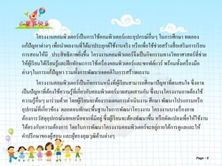 โครงงานคอมพิวเตอร์เป็นการใช้คอมพิวเตอร์และอุปกรณ์อื่นๆ ในการศึกษา ทดลอง
แก้ปัญหาต่างๆ เพื่อนาผลงานที่ได้มาประยุกต์ใช้งานจริง หรือเพื่อใช้ช่วยสร้างสื่อเสริมการเรียน
การสอนให้มี ประสิทธิภาพยิ่งขึ้น โครงงานคอมพิวเตอร์จึงเป็นกิจกรรมทางวิทยาศาสตร์ที่ช่วย
ให้ผู้เรียนได้เรียนรู้และฝึกทักษะการใช้เครื่องคอมพิวเตอร์และซอฟต์แวร์ พร้อมทั้งเครื่องมือ
ต่างๆในการแก้ปัญหา รวมทั้งการพัฒนาเจตคติในการสร้างผลงาน
โครงงานคอมพิวเตอร์เป็นกิจกรรมหนึ่งที่ผู้เรียนสามารถศึกษาปัญหาที่ตนสนใจ ซึ่งอาจ
เป็นปัญหาที่ต้องใช้ความรู้ที่เกี่ยวกับคอมพิวเตอร์มาผสมผสานกัน ซึ่งบางโครงงานอาจต้องใช้
ความรู้อื่นๆ มาร่วมด้วย โดยผู้เรียนจะต้องวางแผนการดาเนินงาน ศึกษา พัฒนาโปรแกรมหรือ
อุปกรณ์ที่เกี่ยวข้อง ตลอดจนทักษะพื้นฐานในการพัฒนาโครงงาน โครงงานบางเรื่องอาจ
ต้องการวัสดุอุปกรณ์นอกเหนือจากที่มีอยู่ซึ่งผู้เรียนจะต้องพัฒนาขึ้น หรือดัดแปลงเพื่อให้ใช้งาน
ได้ตรงกับความต้องการ โดยในการพัฒนาโครงงานคอมพิวเตอร์จะอยู่ภายใต้การดูแลและให้
คาปรึกษาของผู้สอน และผู้ทรงคุณวุฒิด้านต่างๆ
Page 5
 