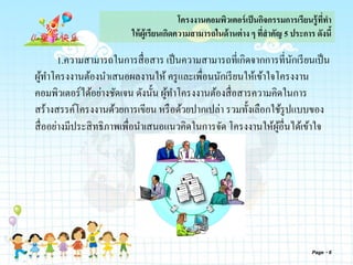 โครงงานคอมพิวเตอร์เป็นกิจกรรมการเรียนรู้ที่ทา
ให้ผู้เรียนเกิดความสามารถในด้านต่าง ๆ ที่สาคัญ 5 ประการ ดังนี้
1.ความสามารถในการสื่อสาร เป็นความสามารถที่เกิดจากการที่นักเรียนเป็น
ผู้ทาโครงงานต้องนาเสนอผลงานให้ ครูและเพื่อนนักเรียนให้เข้าใจโครงงาน
คอมพิวเตอร์ได้อย่างชัดเจน ดังนั้น ผู้ทาโครงงานต้องสื่อสารความคิดในการ
สร้างสรรค์โครงงานด้วยการเขียน หรือด้วยปากเปล่า รวมทั้งเลือกใช้รูปแบบของ
สื่ออย่างมีประสิทธิภาพเพื่อนาเสนอแนวคิดในการจัด โครงงานให้ผู้อื่นได้เข้าใจ
Page 6
 