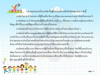 2.ความสามารถในการคิด ซึ่งผู้เรียนจะมีการคิดในลักษณะต่าง ๆ ดังนี้
การคิดวิเคราะห์ เกิดจากการที่ผู้เรียนต้องวิเคราะห์ปัญหาและแยกแยะสาเหตุว่าเกิดเนื่องจากอะไร
การคิดสังเคราะห์ เกิดจากการที่ผู้เรียนต้องนาความรู้ต่าง ๆ ที่เรียนมา รวมทั้งความรู้จากการค้นหา
ข้อมูล เพื่อใช้ในการแก้ปัญหาหรือการสร้างสรรค์โครงงาน
การคิดอย่างสร้างสรรค์เกิดจากการที่ผู้เรียนนาความรู้มาสร้างสรรค์ผลงานใหม่ ๆ
การคิดอย่างมีวิจารณญาณ เกิดจากการที่ผู้เรียนได้มีการคิดไตร่ตรองว่าควรทาโครงงานใดและไม่
ควรทาโครง งานใด เนื่องจากโครงงานที่สร้างขึ้นอาจส่งผลกระทบต่อสังคมโดยรวม เช่น โครงงานระบบ
คานวณเลขหวย สาหรับหาเลขที่คาดว่าสลากกินแบ่งรัฐบาลจะออกในแต่ละงวด อาจส่งผลกระทบต่อ
สังคม ทาให้คนในสังคมเกิดความหมกมุ่นในกับการใช้เงินเล่นหวยมากขึ้น
การคิดอย่างเป็นระบบ เกิดจากการที่ผู้เรียนคิดแก้ปัญหาอย่างเป็นขั้นตอน โดยใช้ขั้นตอนในการ
พัฒนาโครงงาน คือ ผู้เรียนเป็นผู้วางแผนในการศึกษา ค้นคว้า เก็บรวบรวมข้อมูล พัฒนา หรือประดิษฐ์
คิดค้นผลงาน รวมทั้งการสรุปผลและการนาเสนอผลการศึกษาค้นคว้าด้วยตนเอง โดยมีผู้สอนและ
ผู้ทรงคุณวุฒิเป็นผู้ให้คาปรึกษา
Page 7
 