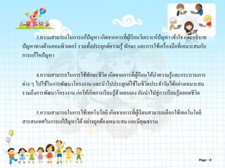 3.ความสามารถในการแก้ปัญหา เกิดจากการที่ผู้เรียนวิเคราะห์ปัญหา เข้าใจ และอธิบาย
ปัญหาทางด้านคอมพิวเตอร์ รวมทั้งประยุกต์ความรู้ ทักษะ และการใช้เครื่องมือที่เหมาะสมกับ
การแก้ไขปัญหา
4.ความสามารถในการใช้ทักษะชีวิต เกิดจากการที่ผู้เรียนได้นาความรู้และกระบวนการ
ต่าง ๆ ไปใช้ในการพัฒนาโครงงาน และนาไปประยุกต์ใช้ในชีวิตประจาวันได้อย่างเหมาะสม
รวมถึงการพัฒนาโครงงาน ก่อให้เกิดการเรียนรู้ด้วยตนเอง อันนาไปสู่การเรียนรู้ตลอดชีวิต
5.ความสามารถในการใช้เทคโนโลยี เกิดจากการที่ผู้เรียนสามารถเลือกใช้เทคโนโลยี
สารสนเทศในการแก้ปัญหาได้อย่างถูกต้องเหมาะสม และมีคุณธรรม
Page 8
 