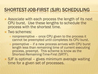 SHORTEST-JOB-FIRST (SJR) SCHEDULING
 Associate with each process the length of its next
CPU burst. Use these lengths to schedule the
process with the shortest time.
 Two schemes:
 nonpreemptive – once CPU given to the process it
cannot be preempted until completes its CPU burst.
 preemptive – if a new process arrives with CPU burst
length less than remaining time of current executing
process, preempt. This scheme is know as the
Shortest-Remaining-Time-First (SRTF).
 SJF is optimal – gives minimum average waiting
time for a given set of processes.
 