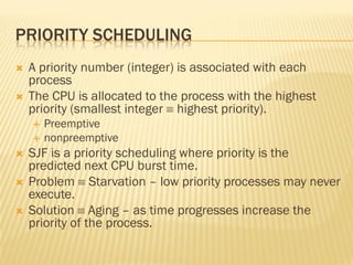 PRIORITY SCHEDULING
 A priority number (integer) is associated with each
process
 The CPU is allocated to the process with the highest
priority (smallest integer  highest priority).
 Preemptive
 nonpreemptive
 SJF is a priority scheduling where priority is the
predicted next CPU burst time.
 Problem  Starvation – low priority processes may never
execute.
 Solution  Aging – as time progresses increase the
priority of the process.
 