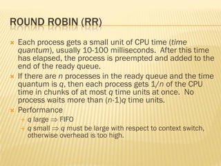 ROUND ROBIN (RR)
 Each process gets a small unit of CPU time (time
quantum), usually 10-100 milliseconds. After this time
has elapsed, the process is preempted and added to the
end of the ready queue.
 If there are n processes in the ready queue and the time
quantum is q, then each process gets 1/n of the CPU
time in chunks of at most q time units at once. No
process waits more than (n-1)q time units.
 Performance
 q large  FIFO
 q small  q must be large with respect to context switch,
otherwise overhead is too high.
 