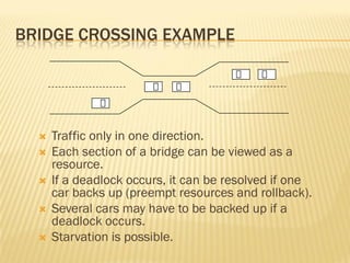 BRIDGE CROSSING EXAMPLE
 Traffic only in one direction.
 Each section of a bridge can be viewed as a
resource.
 If a deadlock occurs, it can be resolved if one
car backs up (preempt resources and rollback).
 Several cars may have to be backed up if a
deadlock occurs.
 Starvation is possible.
 
