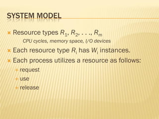SYSTEM MODEL
 Resource types R1, R2, . . ., Rm
CPU cycles, memory space, I/O devices
 Each resource type Ri has Wi instances.
 Each process utilizes a resource as follows:
 request
 use
 release
 