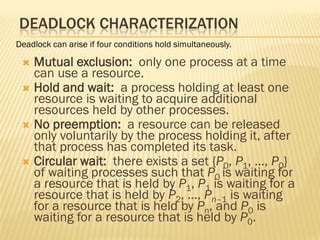DEADLOCK CHARACTERIZATION
 Mutual exclusion: only one process at a time
can use a resource.
 Hold and wait: a process holding at least one
resource is waiting to acquire additional
resources held by other processes.
 No preemption: a resource can be released
only voluntarily by the process holding it, after
that process has completed its task.
 Circular wait: there exists a set {P0, P1, …, P0}
of waiting processes such that P0 is waiting for
a resource that is held by P1, P1 is waiting for a
resource that is held by P2, …, Pn–1 is waiting
for a resource that is held by Pn, and P0 is
waiting for a resource that is held by P0.
Deadlock can arise if four conditions hold simultaneously.
 