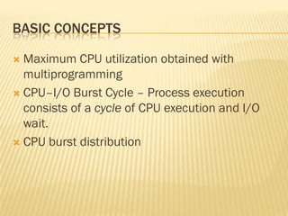 BASIC CONCEPTS
 Maximum CPU utilization obtained with
multiprogramming
 CPU–I/O Burst Cycle – Process execution
consists of a cycle of CPU execution and I/O
wait.
 CPU burst distribution
 