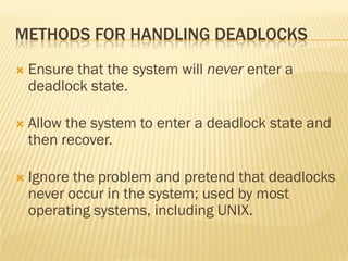 METHODS FOR HANDLING DEADLOCKS
 Ensure that the system will never enter a
deadlock state.
 Allow the system to enter a deadlock state and
then recover.
 Ignore the problem and pretend that deadlocks
never occur in the system; used by most
operating systems, including UNIX.
 