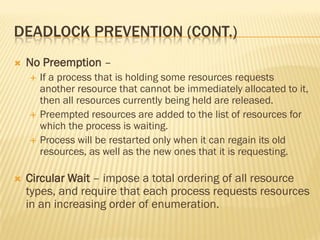 DEADLOCK PREVENTION (CONT.)
 No Preemption –
 If a process that is holding some resources requests
another resource that cannot be immediately allocated to it,
then all resources currently being held are released.
 Preempted resources are added to the list of resources for
which the process is waiting.
 Process will be restarted only when it can regain its old
resources, as well as the new ones that it is requesting.
 Circular Wait – impose a total ordering of all resource
types, and require that each process requests resources
in an increasing order of enumeration.
 