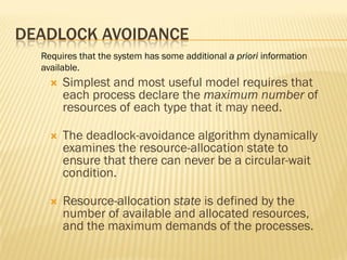 DEADLOCK AVOIDANCE
 Simplest and most useful model requires that
each process declare the maximum number of
resources of each type that it may need.
 The deadlock-avoidance algorithm dynamically
examines the resource-allocation state to
ensure that there can never be a circular-wait
condition.
 Resource-allocation state is defined by the
number of available and allocated resources,
and the maximum demands of the processes.
Requires that the system has some additional a priori information
available.
 
