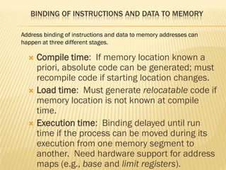 BINDING OF INSTRUCTIONS AND DATA TO MEMORY
 Compile time: If memory location known a
priori, absolute code can be generated; must
recompile code if starting location changes.
 Load time: Must generate relocatable code if
memory location is not known at compile
time.
 Execution time: Binding delayed until run
time if the process can be moved during its
execution from one memory segment to
another. Need hardware support for address
maps (e.g., base and limit registers).
Address binding of instructions and data to memory addresses can
happen at three different stages.
 
